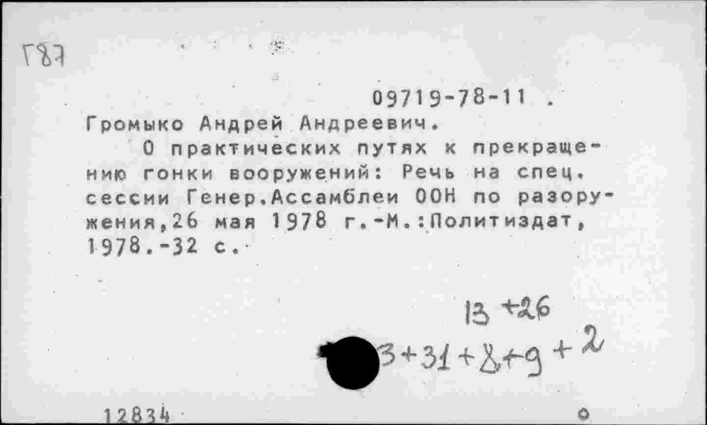 ﻿' *
09719-78-11 . Громыко Андрей Андреевич.
О практических путях к прекращению гонки вооружений: Речь на спец, сессии Генер,Ассамблеи ООН по разоружения,26 мая 1978 г.-М.:Политиздат, 1978.-32 с.
12834
о